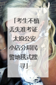 考生不慎丢失准考证 太原公安小店分局民警地毯式搜寻