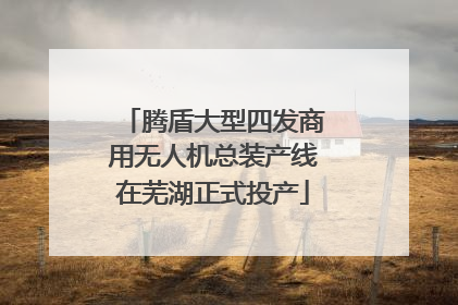 腾盾大型四发商用无人机总装产线在芜湖正式投产