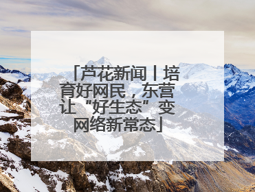 芦花新闻丨培育好网民，东营让“好生态”变网络新常态