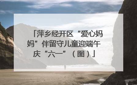 萍乡经开区“爱心妈妈”伴留守儿童迎端午庆“六一”（图）