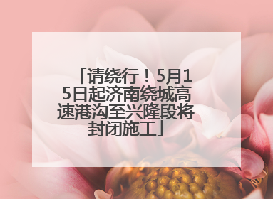 请绕行！5月15日起济南绕城高速港沟至兴隆段将封闭施工
