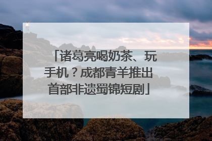 诸葛亮喝奶茶、玩手机？成都青羊推出首部非遗蜀锦短剧