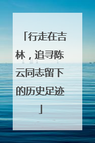 行走在吉林，追寻陈云同志留下的历史足迹