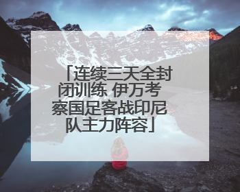 连续三天全封闭训练 伊万考察国足客战印尼队主力阵容