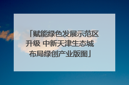 赋能绿色发展示范区升级 中新天津生态城布局绿创产业版图