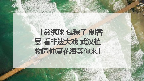 赏绣球 包粽子 制香囊 看非遗大戏 武汉植物园仲夏花海等你来