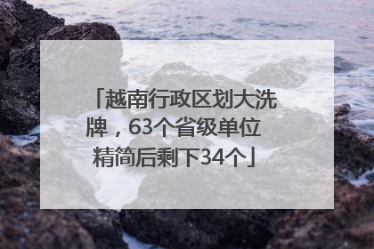 越南行政区划大洗牌，63个省级单位精简后剩下34个
