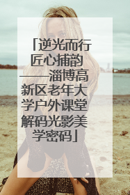 逆光而行 匠心捕韵——淄博高新区老年大学户外课堂解码光影美学密码