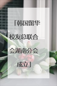 韩国留华校友总联合会湖南分会成立