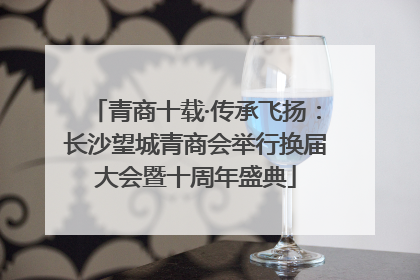 青商十载·传承飞扬：长沙望城青商会举行换届大会暨十周年盛典