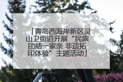 青岛西海岸新区灵山卫街道开展“民族团结一家亲 非遗拓印体验”主题活动
