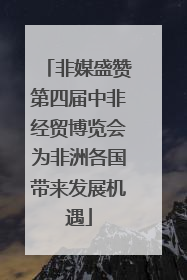 非媒盛赞第四届中非经贸博览会为非洲各国带来发展机遇