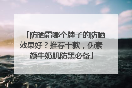 防晒霜哪个牌子的防晒效果好？推荐十款，伪素颜牛奶肌防黑必备