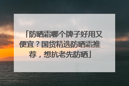 防晒霜哪个牌子好用又便宜？国货精选防晒霜推荐，想抗老先防晒