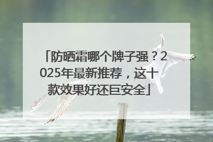 防晒霜哪个牌子强？2025年最新推荐，这十款效果好还巨安全