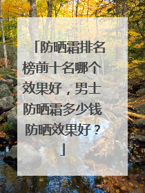 防晒霜排名榜前十名哪个效果好，男士防晒霜多少钱防晒效果好？