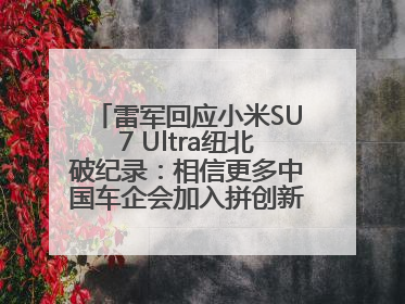 雷军回应小米SU7 Ultra纽北破纪录：相信更多中国车企会加入拼创新的“赛道”
