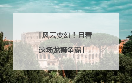 风云变幻！且看这场龙狮争霸