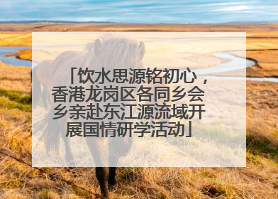饮水思源铭初心，香港龙岗区各同乡会乡亲赴东江源流域开展国情研学活动