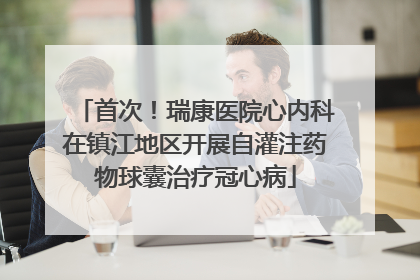 首次！瑞康医院心内科在镇江地区开展自灌注药物球囊治疗冠心病