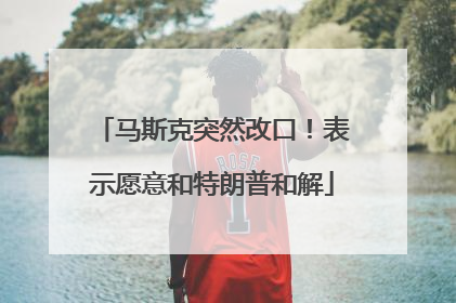马斯克突然改口！表示愿意和特朗普和解