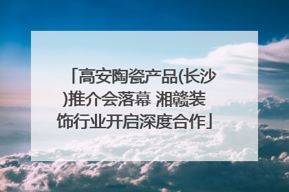 高安陶瓷产品(长沙)推介会落幕 湘赣装饰行业开启深度合作