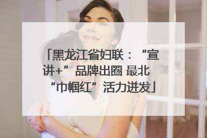 黑龙江省妇联：“宣讲+”品牌出圈 最北“巾帼红”活力迸发