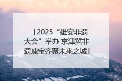 2025“雄安非遗大会”举办 京津冀非遗瑰宝齐聚未来之城
