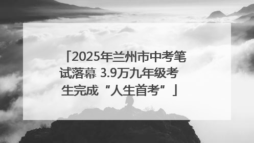 2025年兰州市中考笔试落幕 3.9万九年级考生完成“人生首考”