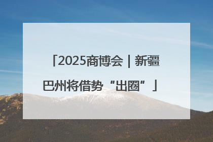2025商博会｜新疆巴州将借势“出圈”