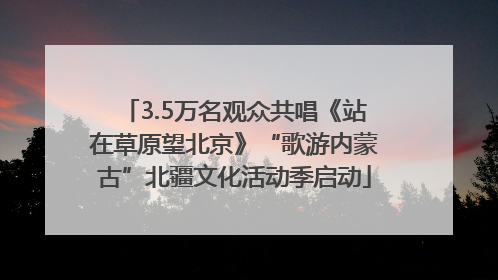 3.5万名观众共唱《站在草原望北京》“歌游内蒙古”北疆文化活动季启动