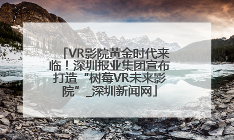 VR影院黄金时代来临！深圳报业集团宣布打造“树莓VR未来影院”_深圳新闻网